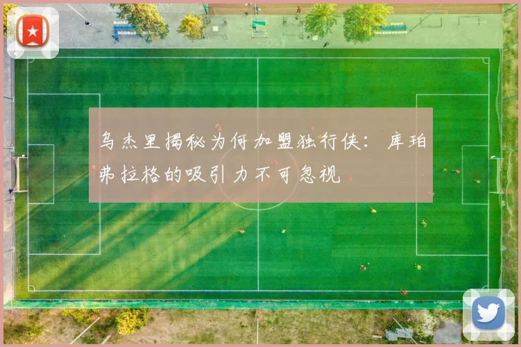 乌杰里揭秘为何加盟独行侠：库珀弗拉格的吸引力不可忽视