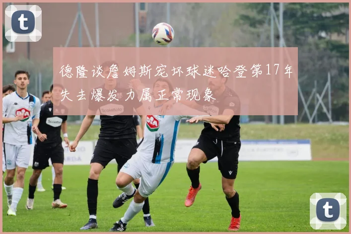 德隆谈詹姆斯宠坏球迷哈登第17年失去爆发力属正常现象