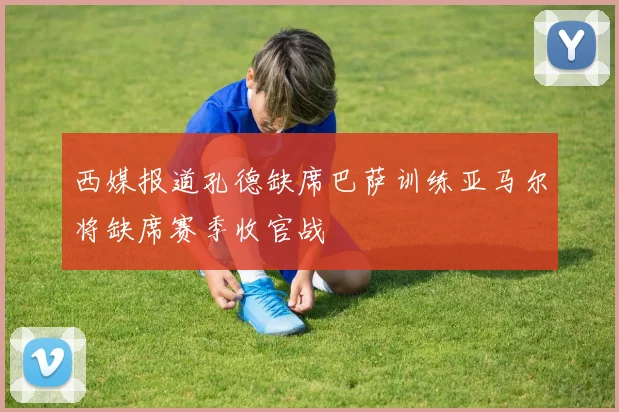 西媒报道孔德缺席巴萨训练亚马尔将缺席赛季收官战