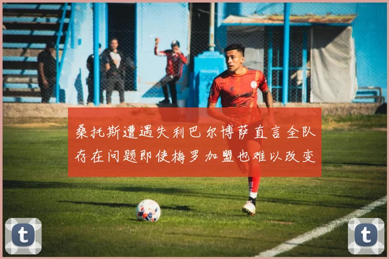 桑托斯遭遇失利巴尔博萨直言全队存在问题即使梅罗加盟也难以改变
