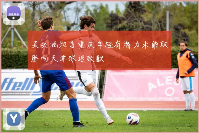 吴兴涵坦言重庆年轻有潜力未能取胜向天津球迷致歉