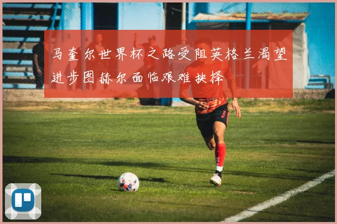 马奎尔世界杯之路受阻英格兰渴望进步图赫尔面临艰难抉择