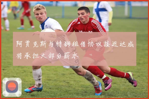 阿贾克斯与特狮租借协议接近达成将承担大部分薪水