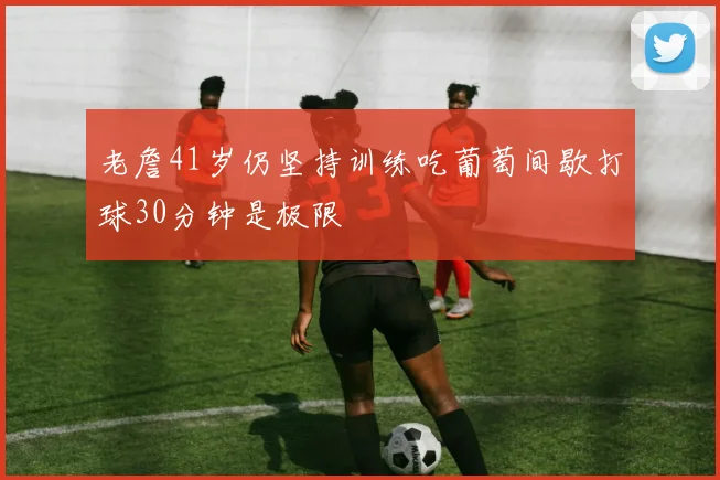老詹41岁仍坚持训练吃葡萄间歇打球30分钟是极限