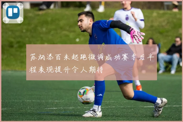 苏炳添百米起跑微调成功赛季后半程表现提升令人期待