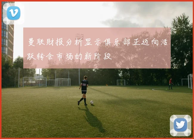 曼联财报分析显示俱乐部正迈向活跃转会市场的新阶段