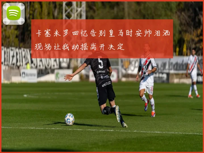 卡塞米罗回忆告别皇马时安帅泪洒现场让我动摇离开决定