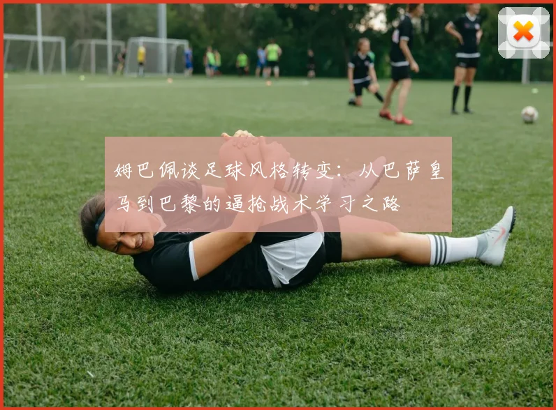 姆巴佩谈足球风格转变：从巴萨皇马到巴黎的逼抢战术学习之路