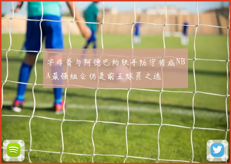 字母哥与阿德巴约联手防守将成NBA最强组合仍是前五球员之选