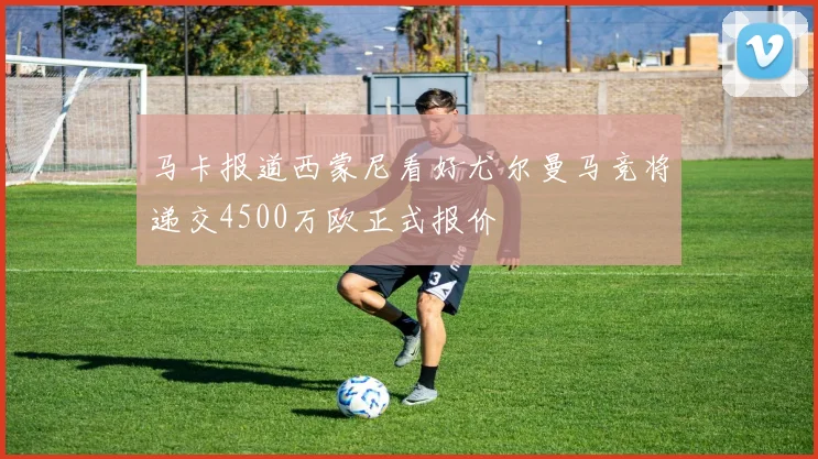 马卡报道西蒙尼看好尤尔曼马竞将递交4500万欧正式报价
