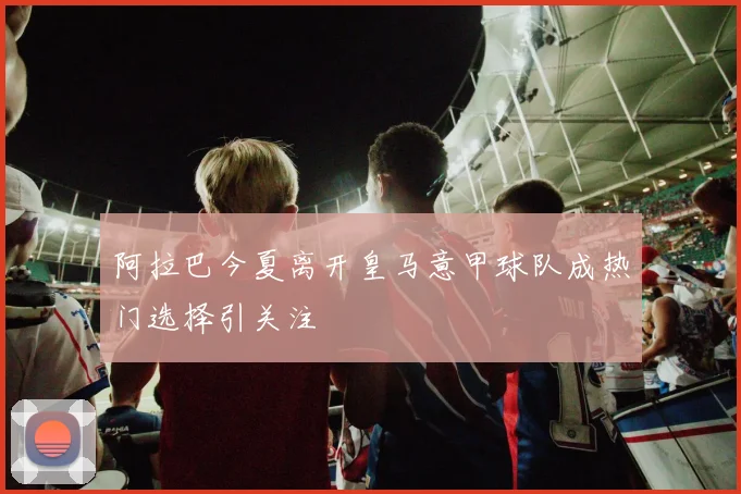 阿拉巴今夏离开皇马意甲球队成热门选择引关注