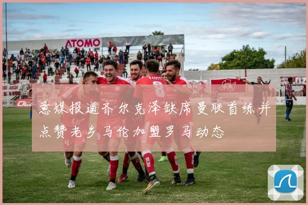 意媒报道齐尔克泽缺席曼联首练并点赞老乡马伦加盟罗马动态