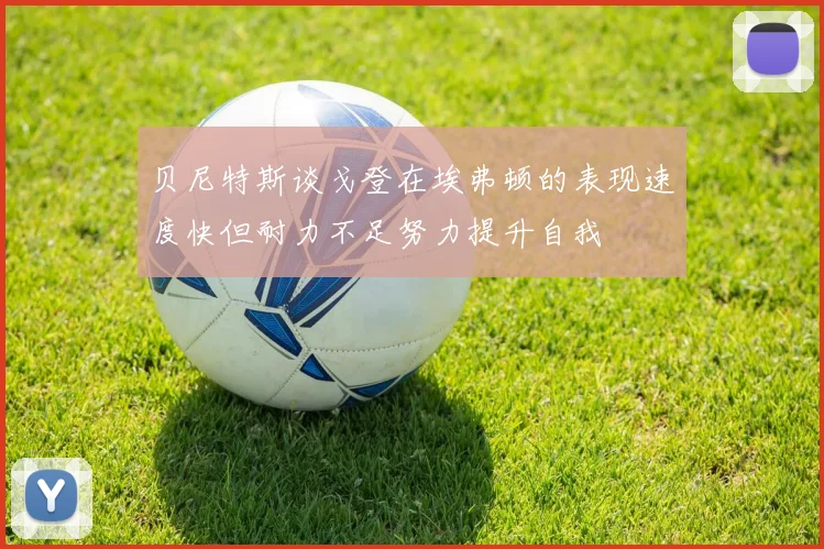 贝尼特斯谈戈登在埃弗顿的表现速度快但耐力不足努力提升自我