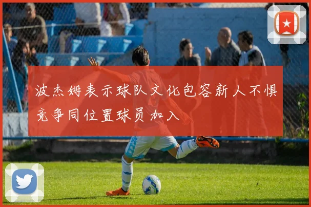 波杰姆表示球队文化包容新人不惧竞争同位置球员加入