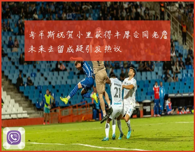 考辛斯祝贺小里获得丰厚合同老詹未来去留成疑引发热议