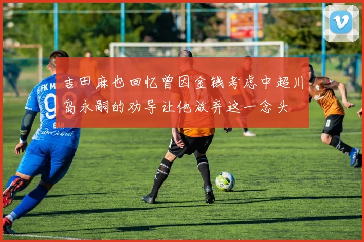 吉田麻也回忆曾因金钱考虑中超川岛永嗣的劝导让他放弃这一念头