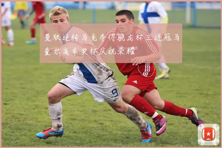 曼联逆转马竞夺得骁龙杯三连冠马奎尔高举奖杯庆祝荣耀