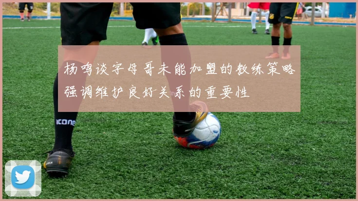 杨鸣谈字母哥未能加盟的教练策略强调维护良好关系的重要性