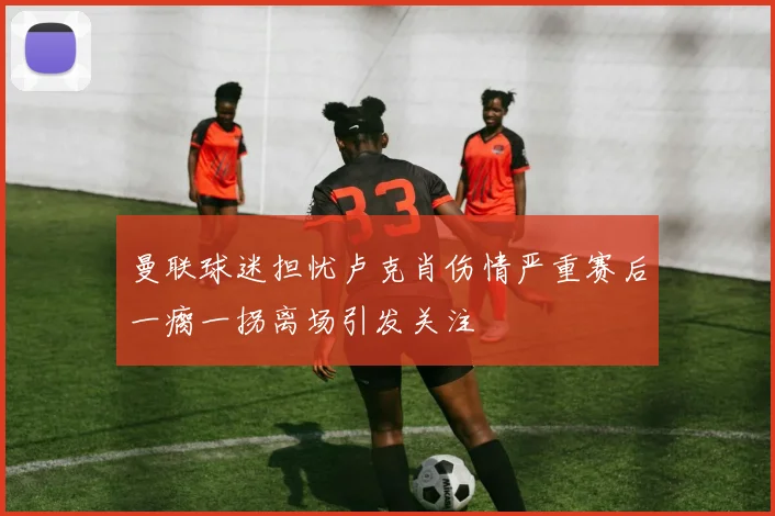 曼联球迷担忧卢克肖伤情严重赛后一瘸一拐离场引发关注