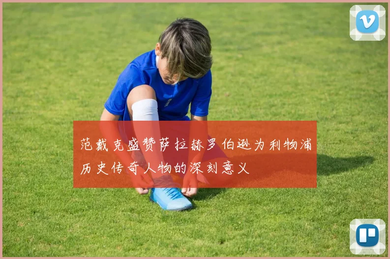 范戴克盛赞萨拉赫罗伯逊为利物浦历史传奇人物的深刻意义