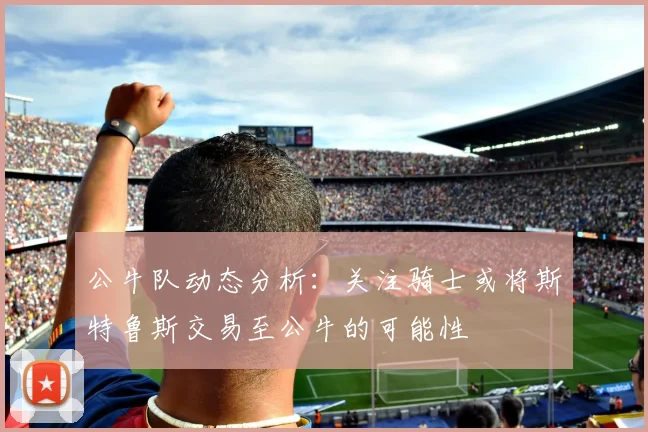 公牛队动态分析：关注骑士或将斯特鲁斯交易至公牛的可能性