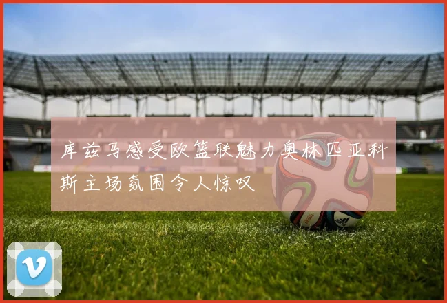 库兹马感受欧篮联魅力奥林匹亚科斯主场氛围令人惊叹