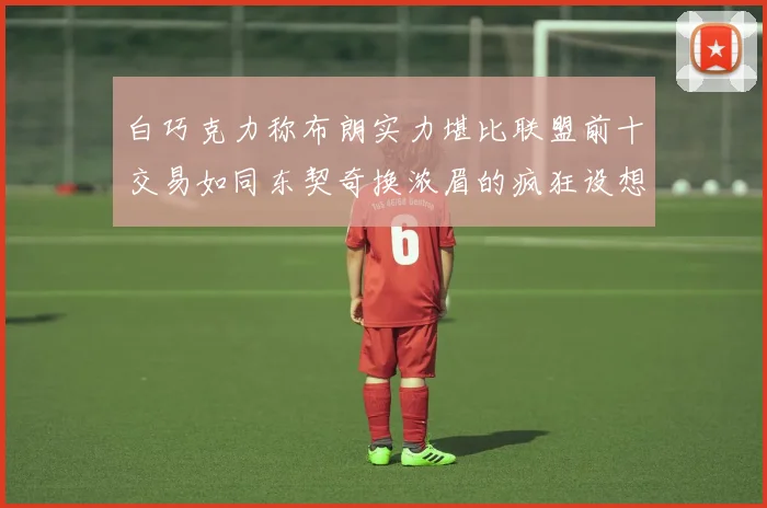 白巧克力称布朗实力堪比联盟前十交易如同东契奇换浓眉的疯狂设想