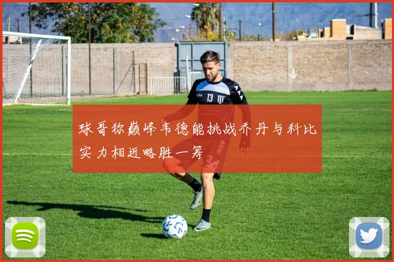 球哥称巅峰韦德能挑战乔丹与科比实力相近略胜一筹