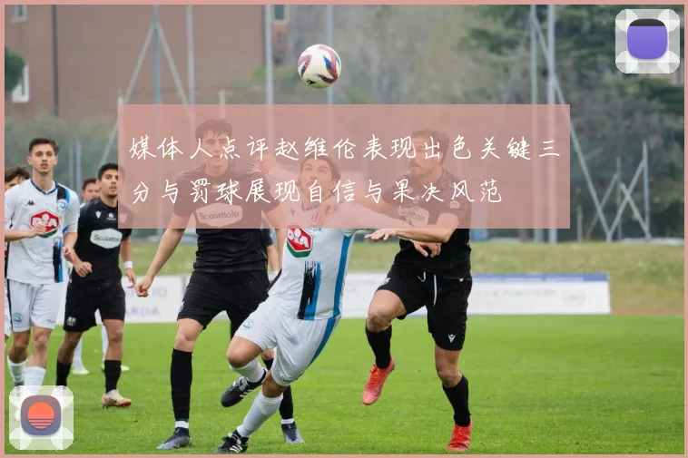 媒体人点评赵维伦表现出色关键三分与罚球展现自信与果决风范