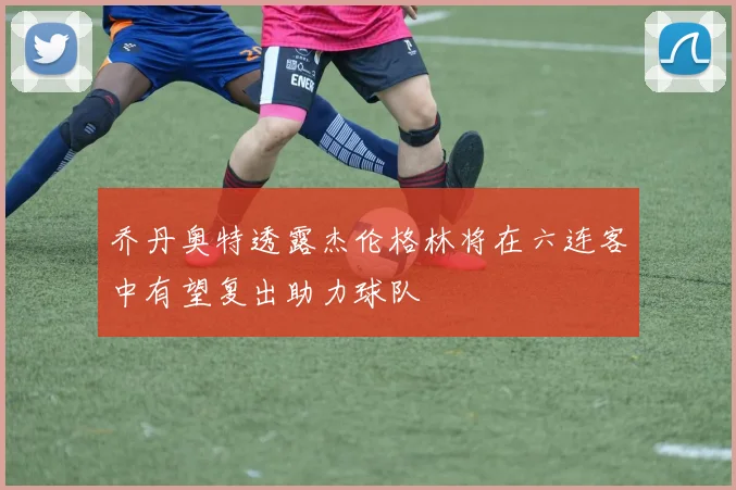 乔丹奥特透露杰伦格林将在六连客中有望复出助力球队