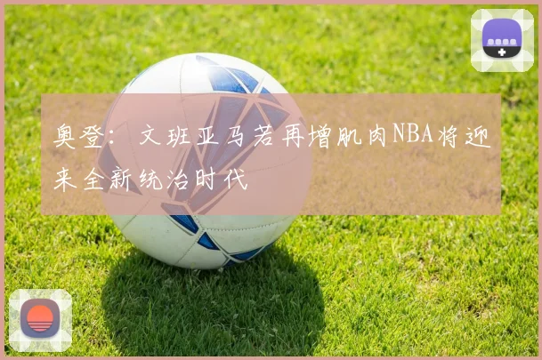 奥登：文班亚马若再增肌肉NBA将迎来全新统治时代